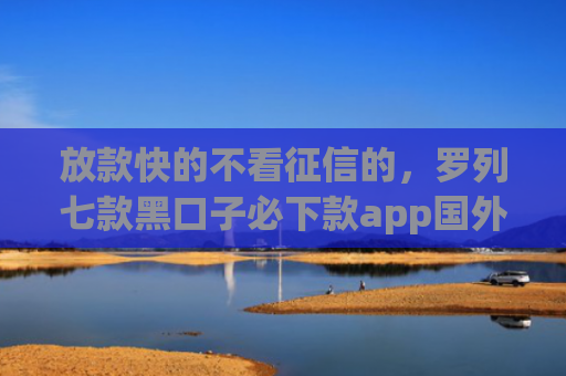 放款快的不看征信的，罗列七款黑口子必下款app国外