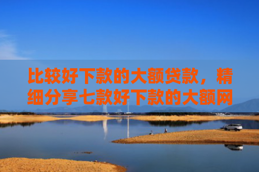 比较好下款的大额贷款，精细分享七款好下款的大额网贷口子吧