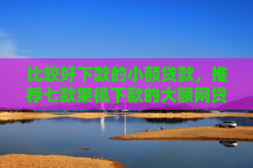 比较好下款的小额贷款，推荐七款果机下款的大额网贷口子