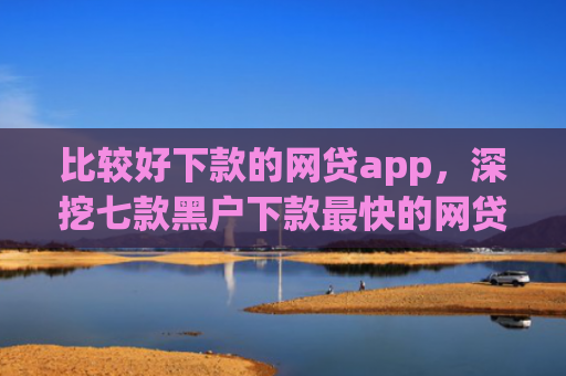 比较好下款的网贷app，深挖七款黑户下款最快的网贷口子