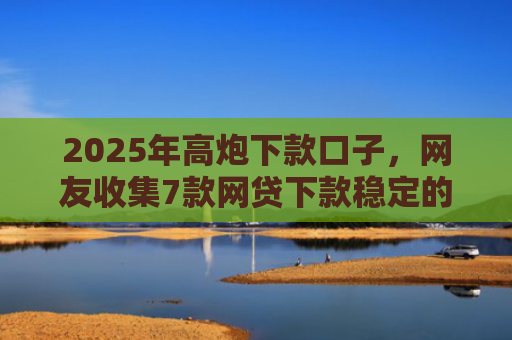 2025年高炮下款口子，网友收集7款网贷下款稳定的口子