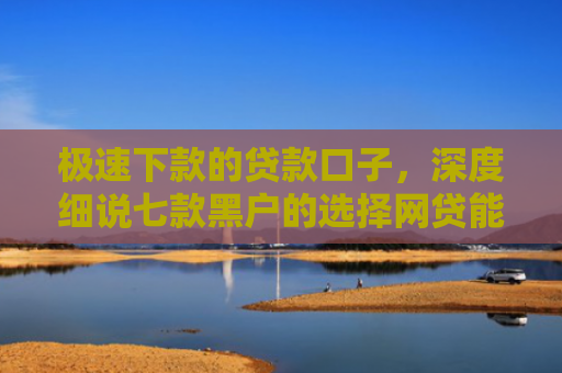 极速下款的贷款口子，深度细说七款黑户的选择网贷能下款吗