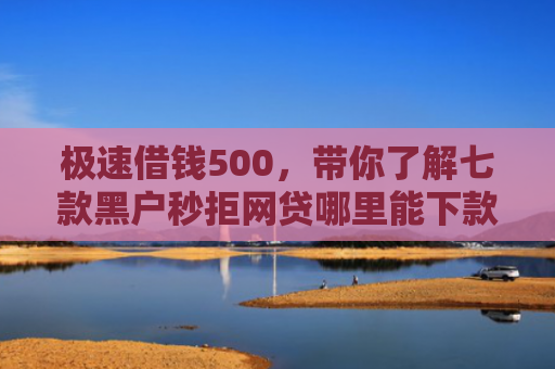 极速借钱500，带你了解七款黑户秒拒网贷哪里能下款