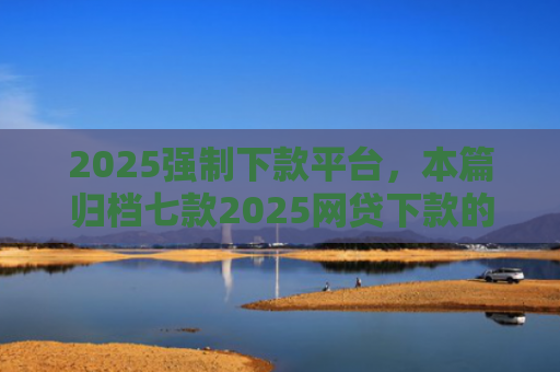 2025强制下款平台，本篇归档七款2025网贷下款的口子