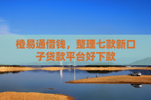 橙易通借钱，整理七款新口子贷款平台好下款