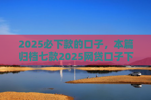 2025必下款的口子，本篇归档七款2025网贷口子下款
