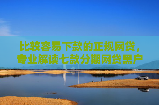 比较容易下款的正规网贷，专业解读七款分期网贷黑户下款好口子