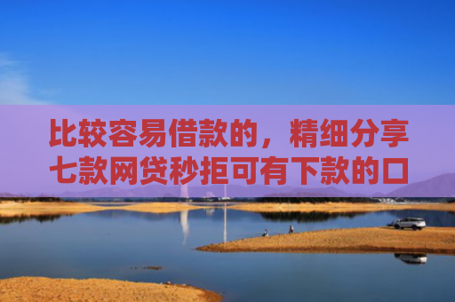 比较容易借款的，精细分享七款网贷秒拒可有下款的口子