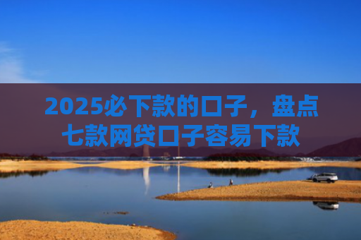 2025必下款的口子，盘点七款网贷口子容易下款