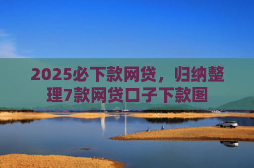 2025必下款网贷，归纳整理7款网贷口子下款图