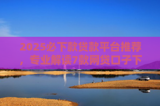 2025必下款贷款平台推荐，专业解读7款网贷口子下款高