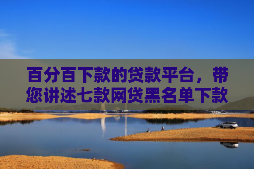百分百下款的贷款平台，带您讲述七款网贷黑名单下款口子k