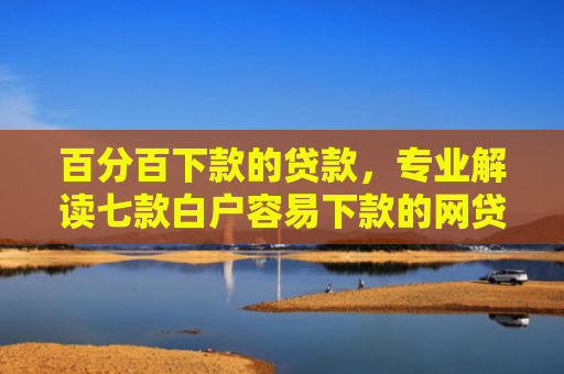 百分百下款的贷款，专业解读七款白户容易下款的网贷口子