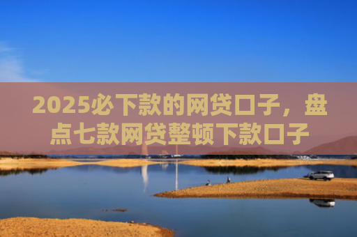 2025必下款的网贷口子，盘点七款网贷整顿下款口子