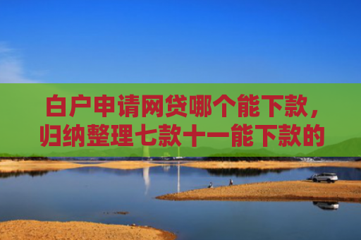 白户申请网贷哪个能下款，归纳整理七款十一能下款的网贷口子