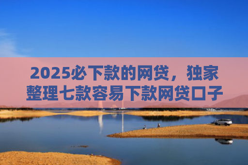2025必下款的网贷，独家整理七款容易下款网贷口子