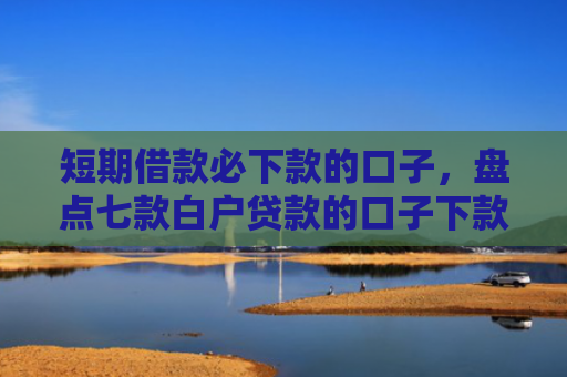 短期借款必下款的口子，盘点七款白户贷款的口子下款快的