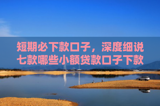 短期必下款口子，深度细说七款哪些小额贷款口子下款快
