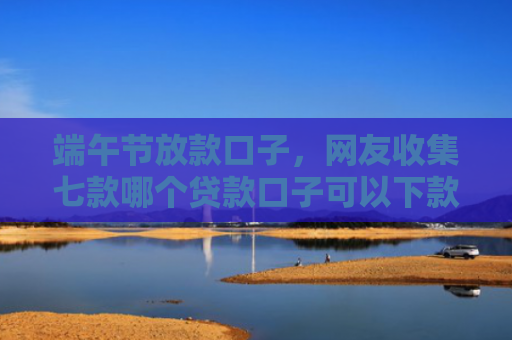 端午节放款口子，网友收集七款哪个贷款口子可以下款的