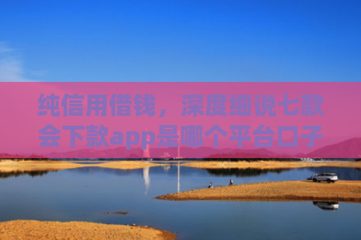 纯信用借钱，深度细说七款会下款app是哪个平台口子进