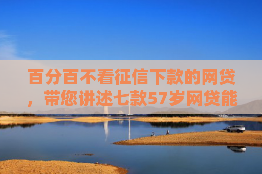 百分百不看征信下款的网贷，带您讲述七款57岁网贷能下款口子