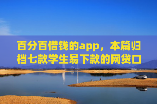 百分百借钱的app，本篇归档七款学生易下款的网贷口子