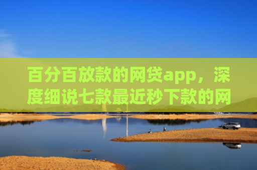 百分百放款的网贷app，深度细说七款最近秒下款的网贷口子