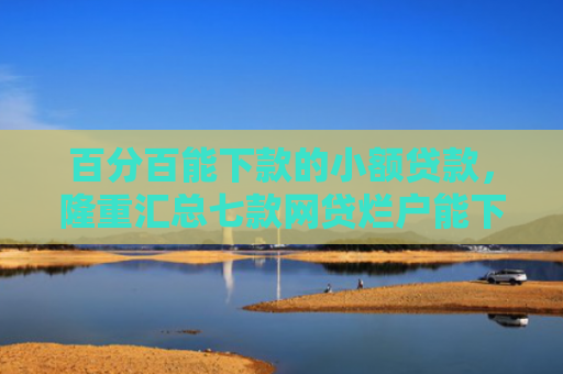 百分百能下款的小额贷款，隆重汇总七款网贷烂户能下款的口子