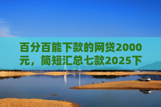百分百能下款的网贷2000元，简短汇总七款2025下款的网贷口子