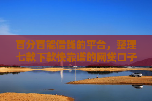百分百能借钱的平台，整理七款下款快靠谱的网贷口子