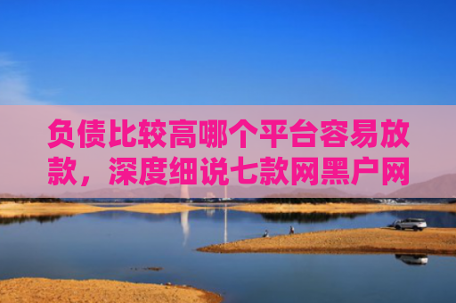 负债比较高哪个平台容易放款，深度细说七款网黑户网贷能下款的口子