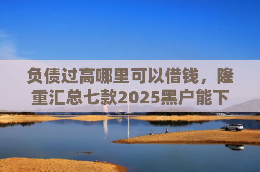 负债过高哪里可以借钱，隆重汇总七款2025黑户能下款的网贷
