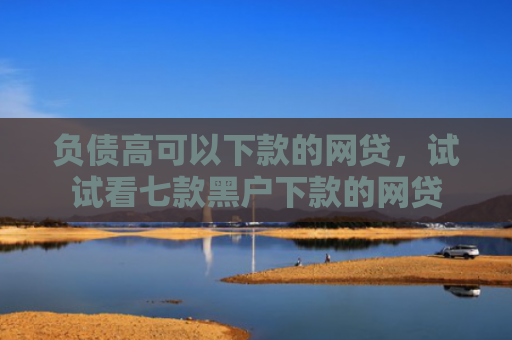 负债高可以下款的网贷，试试看七款黑户下款的网贷
