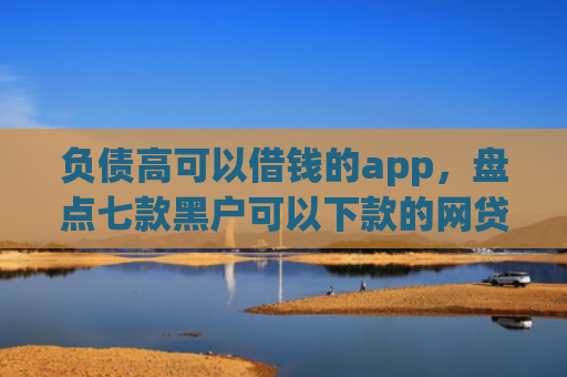 负债高可以借钱的app，盘点七款黑户可以下款的网贷口子