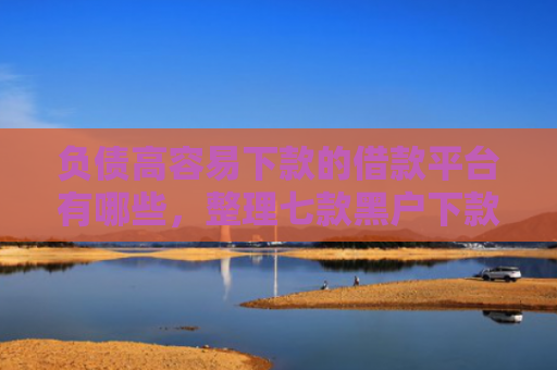 负债高容易下款的借款平台有哪些，整理七款黑户下款的网贷口子
