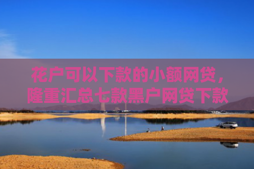 花户可以下款的小额网贷，隆重汇总七款黑户网贷下款快的口子