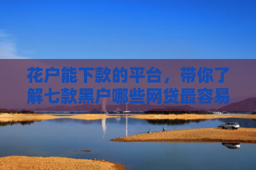 花户能下款的平台，带你了解七款黑户哪些网贷最容易下款