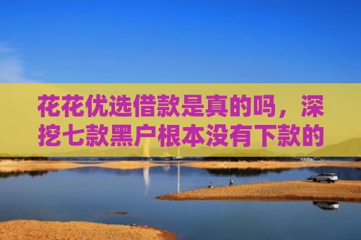 花花优选借款是真的吗，深挖七款黑户根本没有下款的网贷