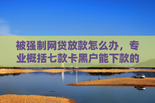 被强制网贷放款怎么办，专业概括七款卡黑户能下款的网贷口子