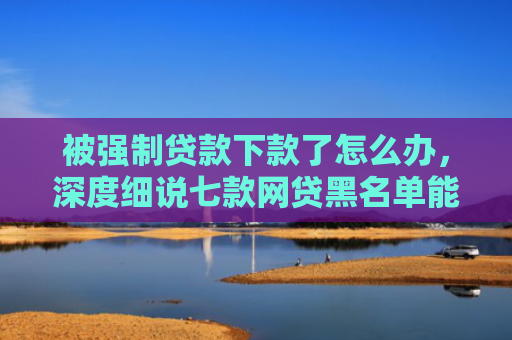 被强制贷款下款了怎么办，深度细说七款网贷黑名单能下款口子