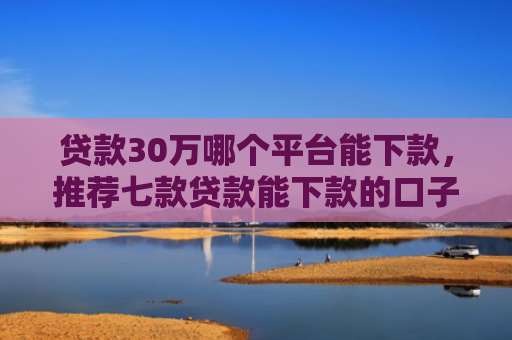 贷款30万哪个平台能下款，推荐七款贷款能下款的口子