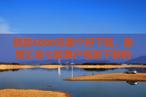 贷款5000元哪个好下款，简短汇总七款黑户贷款下款的口子