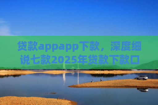 贷款appapp下款，深度细说七款2025年贷款下款口子