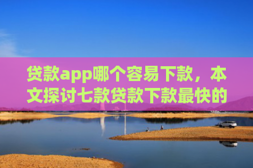 贷款app哪个容易下款，本文探讨七款贷款下款最快的口子