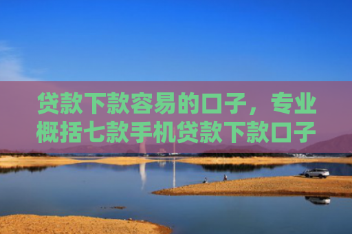 贷款下款容易的口子，专业概括七款手机贷款下款口子在哪查