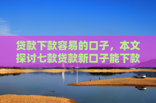 贷款下款容易的口子，本文探讨七款贷款新口子能下款吗