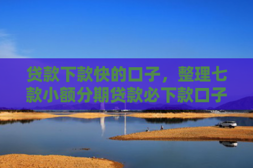 贷款下款快的口子，整理七款小额分期贷款必下款口子