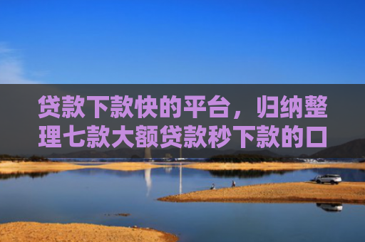 贷款下款快的平台，归纳整理七款大额贷款秒下款的口子