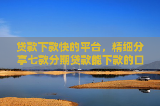 贷款下款快的平台，精细分享七款分期贷款能下款的口子