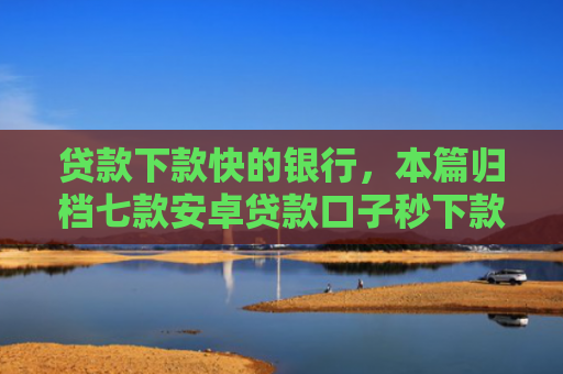 贷款下款快的银行，本篇归档七款安卓贷款口子秒下款